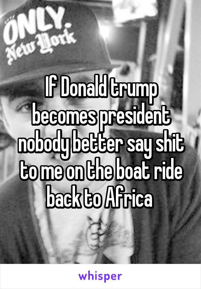 If Donald trump becomes president nobody better say shit to me on the boat ride back to Africa 
