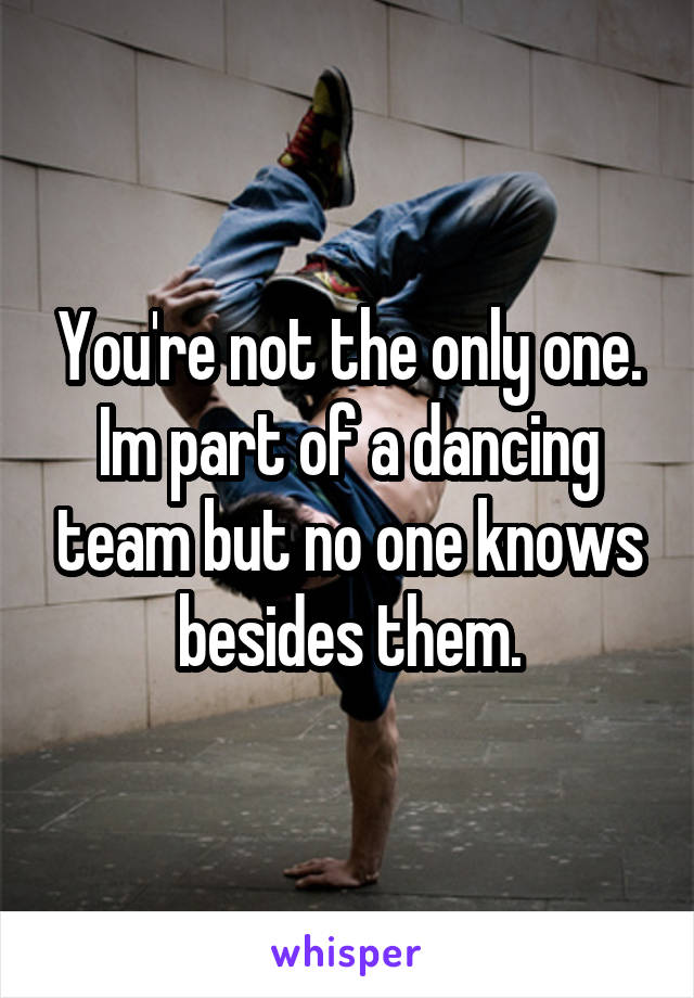 You're not the only one. Im part of a dancing team but no one knows besides them.