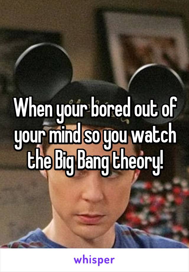 When your bored out of your mind so you watch the Big Bang theory!
