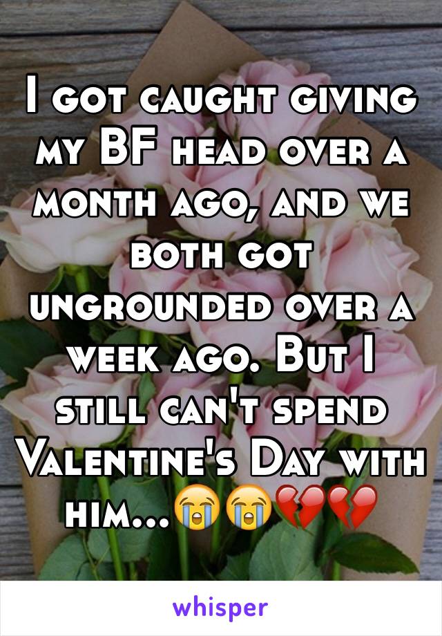 I got caught giving my BF head over a month ago, and we both got ungrounded over a week ago. But I still can't spend Valentine's Day with him...😭😭💔💔