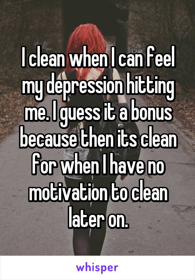 I clean when I can feel my depression hitting me. I guess it a bonus because then its clean for when I have no motivation to clean later on.