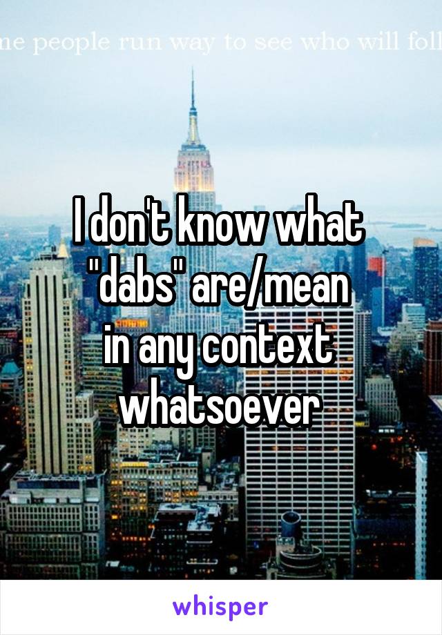 I don't know what 
"dabs" are/mean 
in any context 
whatsoever 