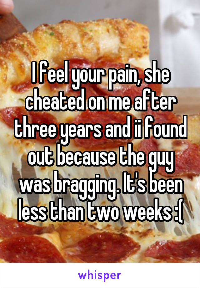 I feel your pain, she cheated on me after three years and ii found out because the guy was bragging. It's been less than two weeks :(
