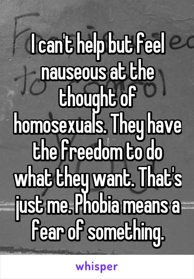 I can't help but feel nauseous at the thought of homosexuals. They have the freedom to do what they want. That's just me. Phobia means a fear of something.