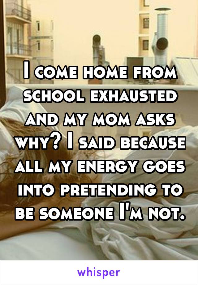 I come home from school exhausted and my mom asks why? I said because all my energy goes into pretending to be someone I'm not.