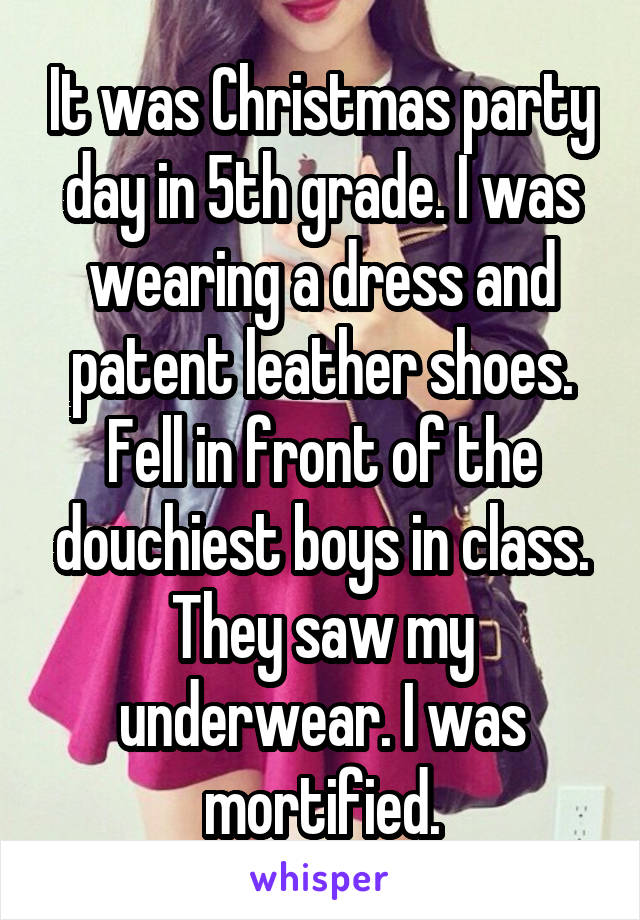 It was Christmas party day in 5th grade. I was wearing a dress and patent leather shoes. Fell in front of the douchiest boys in class. They saw my underwear. I was mortified.