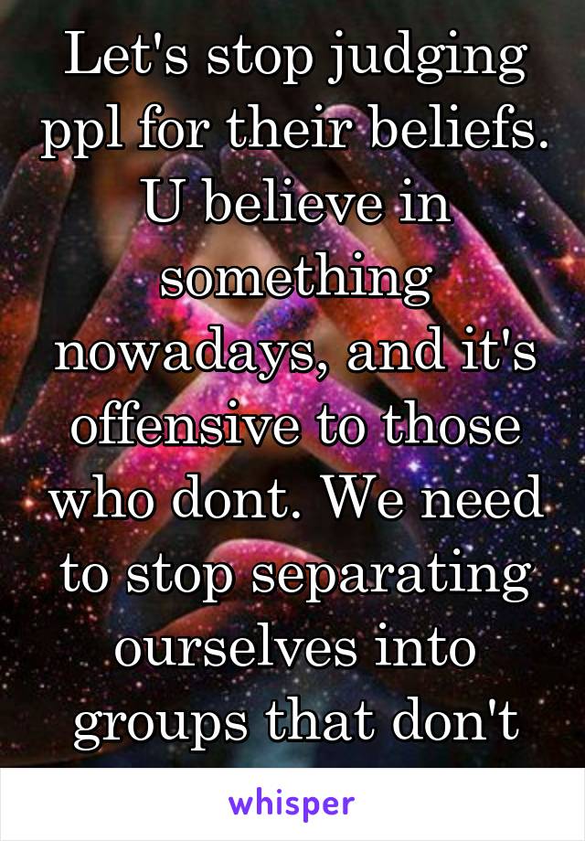Let's stop judging ppl for their beliefs. U believe in something nowadays, and it's offensive to those who dont. We need to stop separating ourselves into groups that don't even exist.