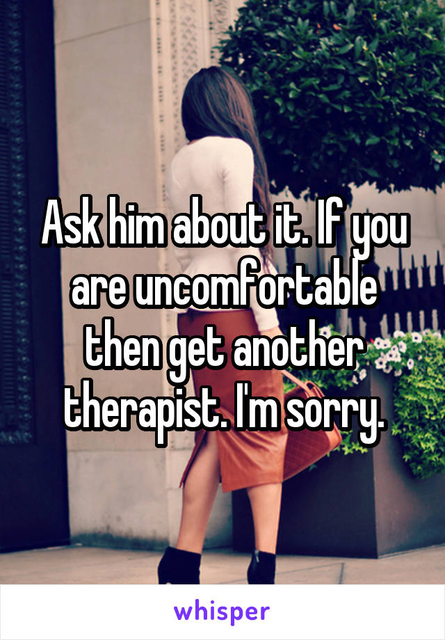Ask him about it. If you are uncomfortable then get another therapist. I'm sorry.