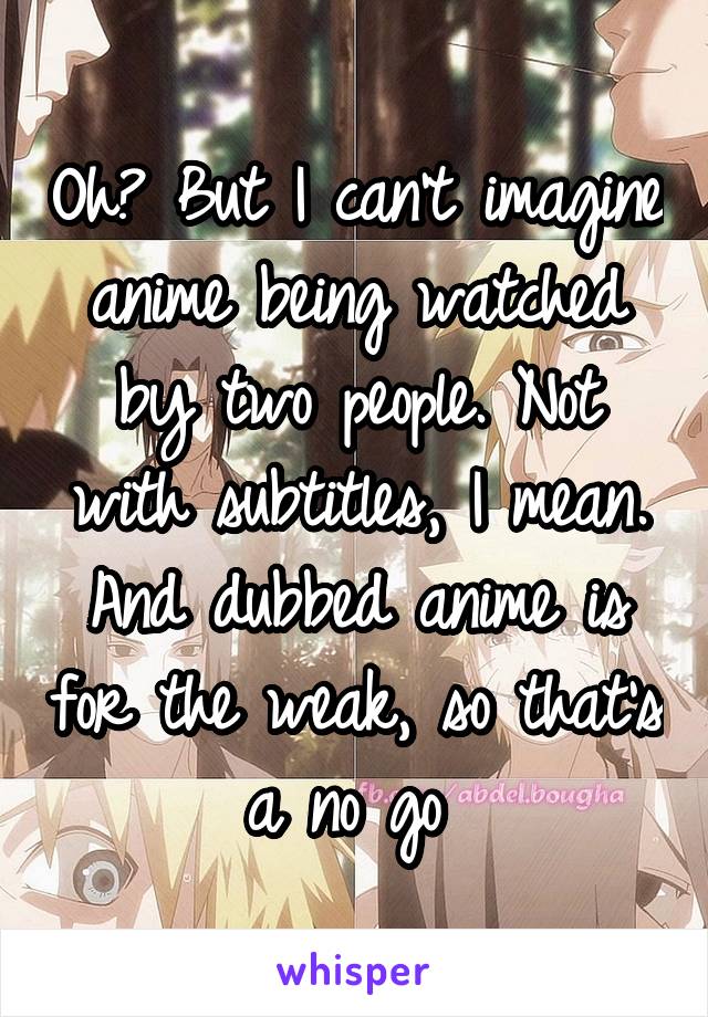 Oh? But I can't imagine anime being watched by two people. Not with subtitles, I mean. And dubbed anime is for the weak, so that's a no go 