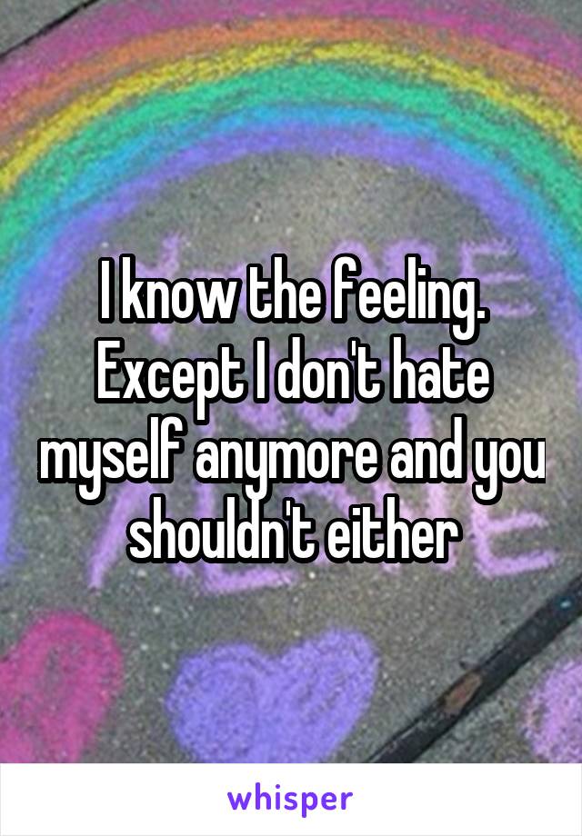 I know the feeling. Except I don't hate myself anymore and you shouldn't either