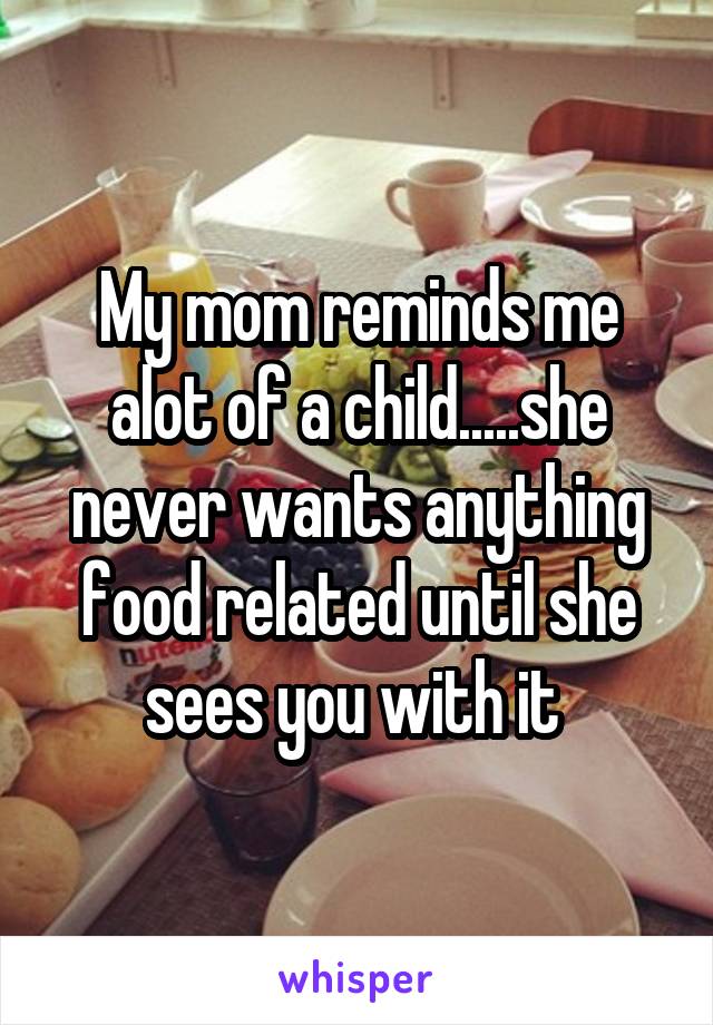 My mom reminds me alot of a child.....she never wants anything food related until she sees you with it 