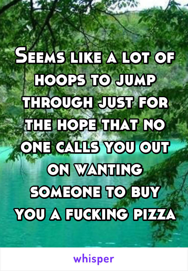Seems like a lot of hoops to jump through just for the hope that no one calls you out on wanting someone to buy you a fucking pizza