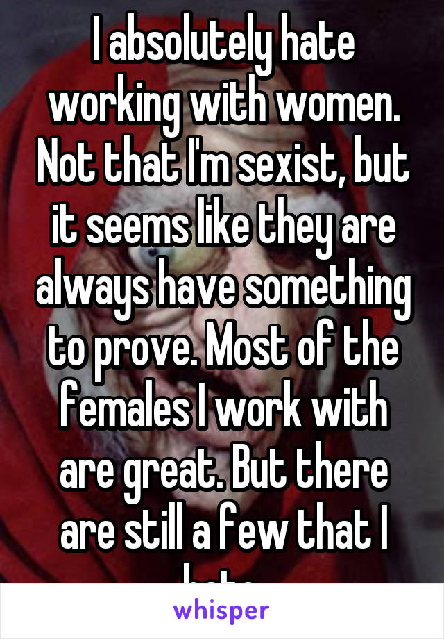 I absolutely hate working with women. Not that I'm sexist, but it seems like they are always have something to prove. Most of the females I work with are great. But there are still a few that I hate.