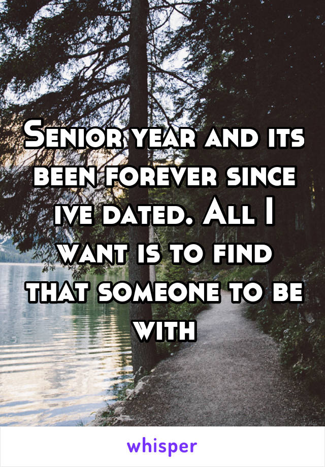 Senior year and its been forever since ive dated. All I want is to find that someone to be with
