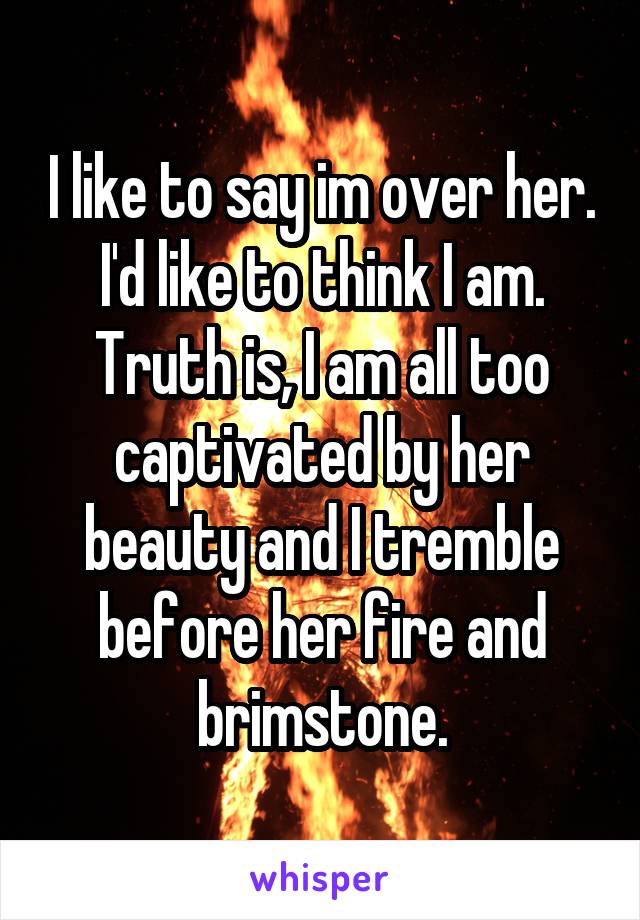 I like to say im over her. I'd like to think I am. Truth is, I am all too captivated by her beauty and I tremble before her fire and brimstone.