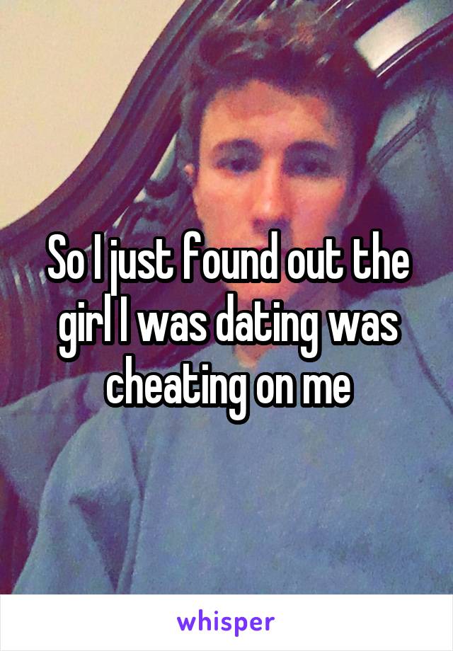 So I just found out the girl I was dating was cheating on me