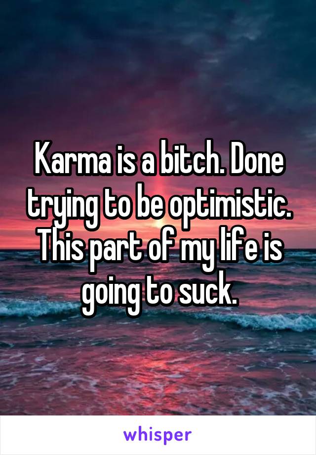 Karma is a bitch. Done trying to be optimistic. This part of my life is going to suck.