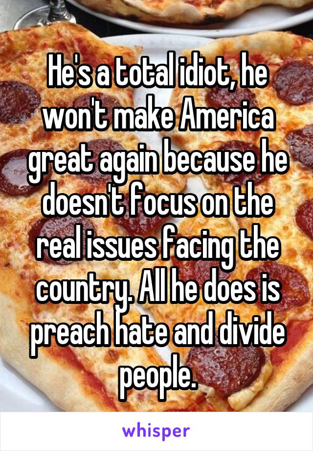 He's a total idiot, he won't make America great again because he doesn't focus on the real issues facing the country. All he does is preach hate and divide people.