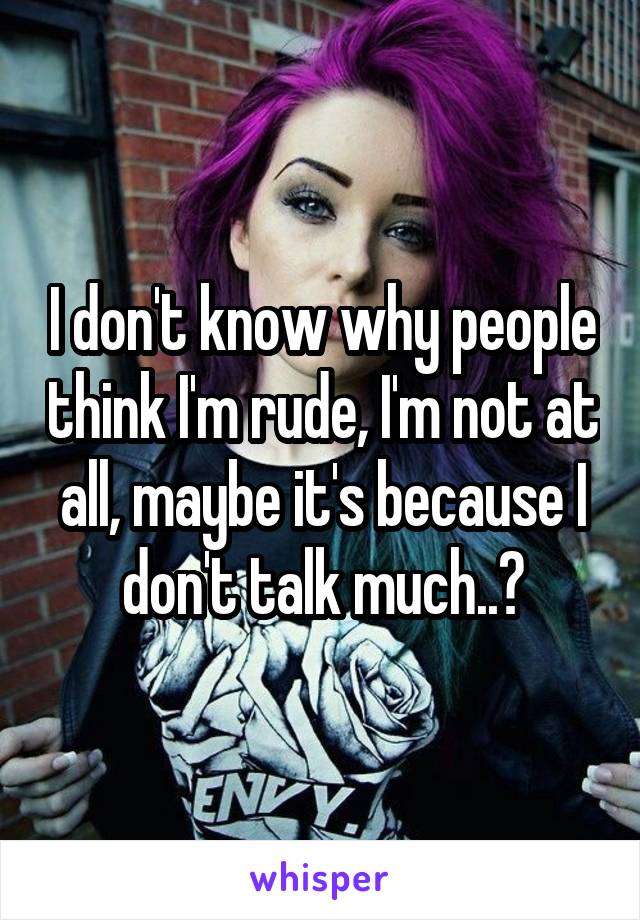 I don't know why people think I'm rude, I'm not at all, maybe it's because I don't talk much..?
