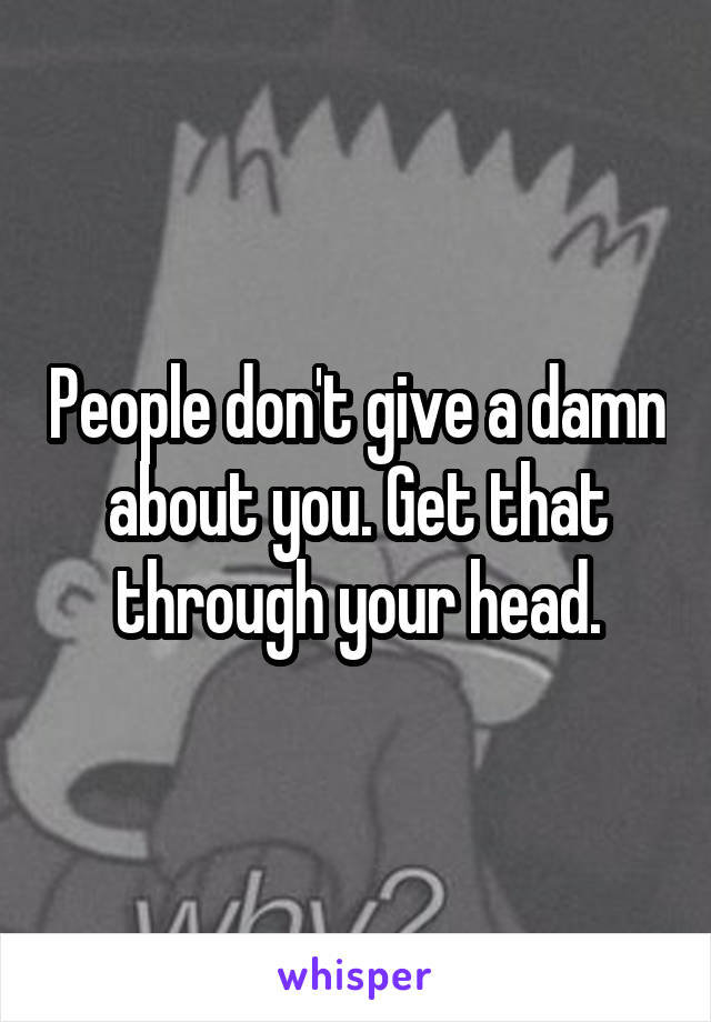 People don't give a damn about you. Get that through your head.