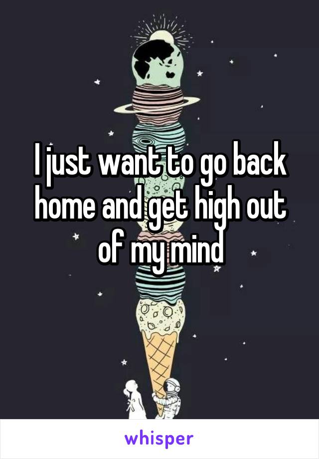 I just want to go back home and get high out of my mind
