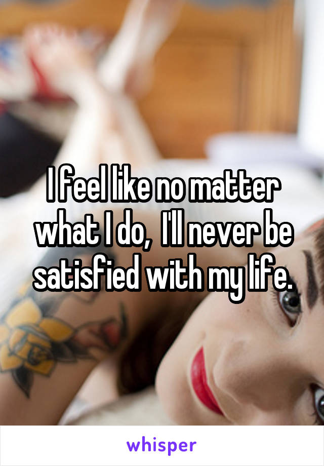 I feel like no matter what I do,  I'll never be satisfied with my life.