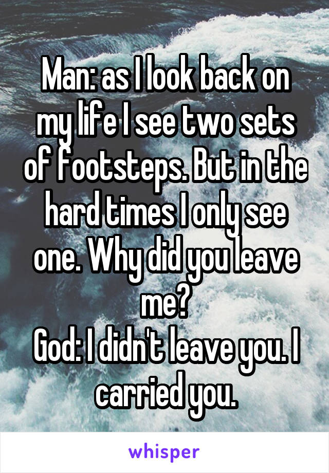 Man: as I look back on my life I see two sets of footsteps. But in the hard times I only see one. Why did you leave me?
God: I didn't leave you. I carried you.