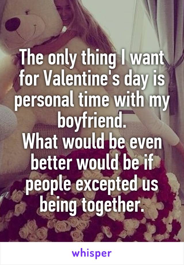 The only thing I want for Valentine's day is personal time with my boyfriend.
What would be even better would be if people excepted us being together.