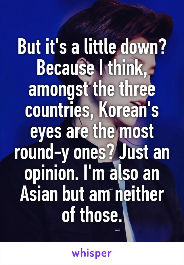 But it's a little down? Because I think, amongst the three countries, Korean's eyes are the most round-y ones? Just an opinion. I'm also an Asian but am neither of those.