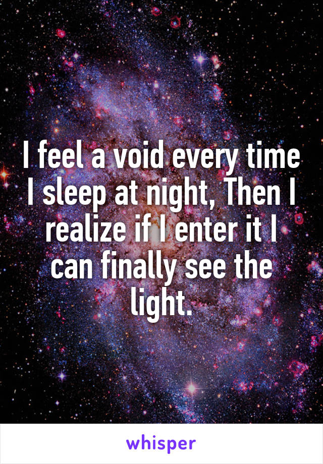 I feel a void every time I sleep at night, Then I realize if I enter it I can finally see the light.