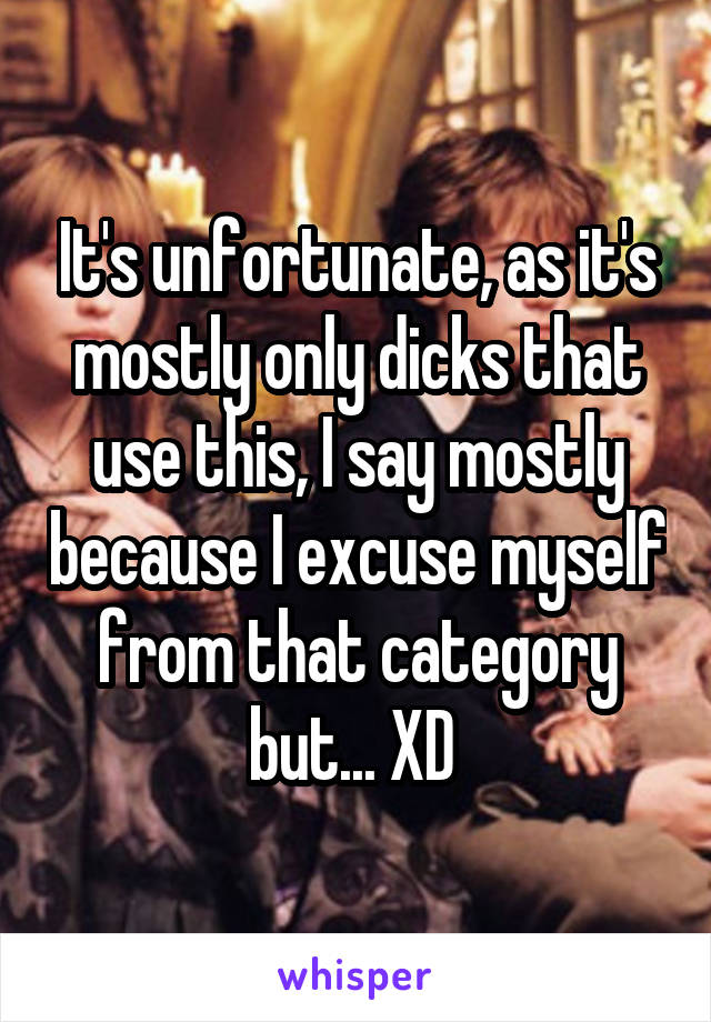 It's unfortunate, as it's mostly only dicks that use this, I say mostly because I excuse myself from that category but... XD 