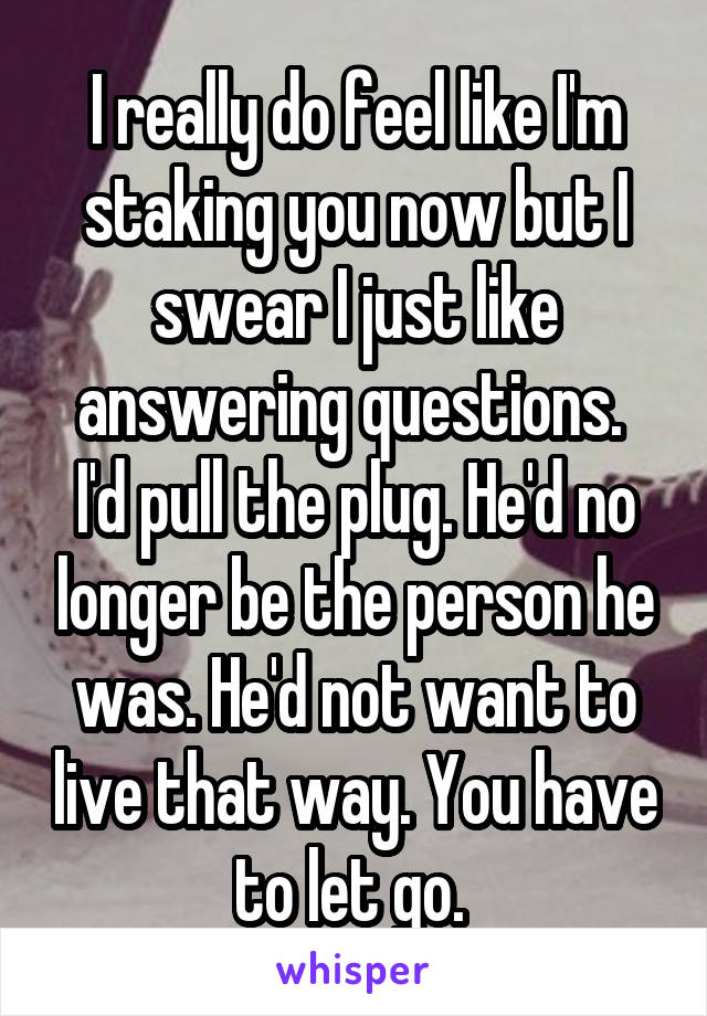 I really do feel like I'm staking you now but I swear I just like answering questions.  I'd pull the plug. He'd no longer be the person he was. He'd not want to live that way. You have to let go. 