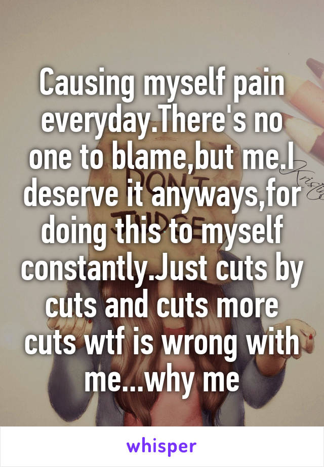 Causing myself pain everyday.There's no one to blame,but me.I deserve it anyways,for doing this to myself constantly.Just cuts by cuts and cuts more cuts wtf is wrong with me...why me