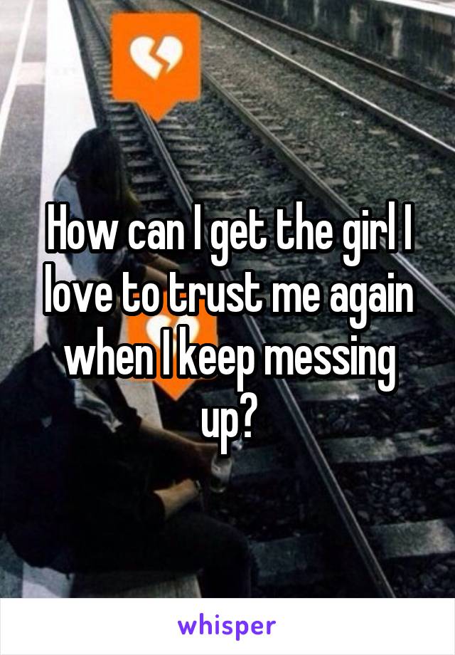 How can I get the girl I love to trust me again when I keep messing up?