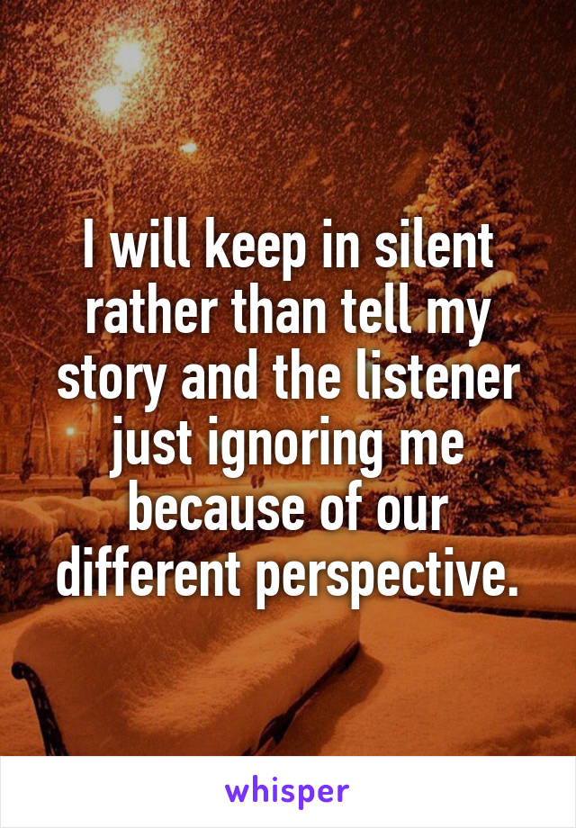 I will keep in silent rather than tell my story and the listener just ignoring me because of our different perspective.