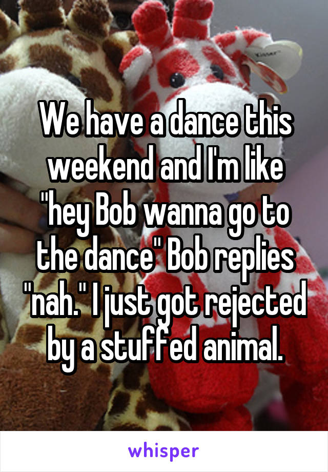 We have a dance this weekend and I'm like "hey Bob wanna go to the dance" Bob replies "nah." I just got rejected by a stuffed animal.