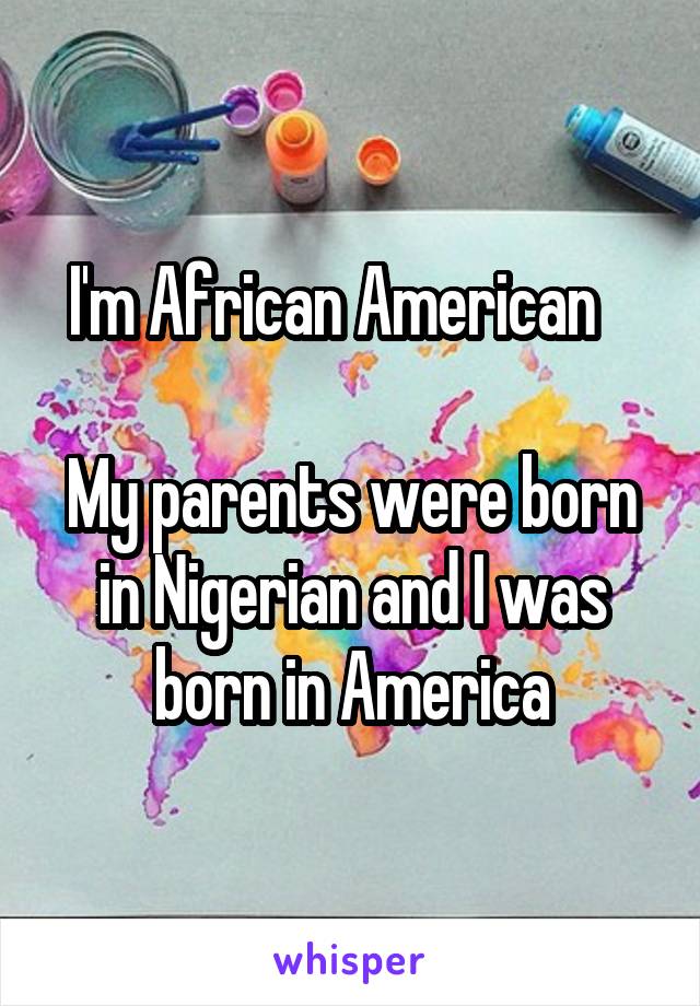 I'm African American   

My parents were born in Nigerian and I was born in America