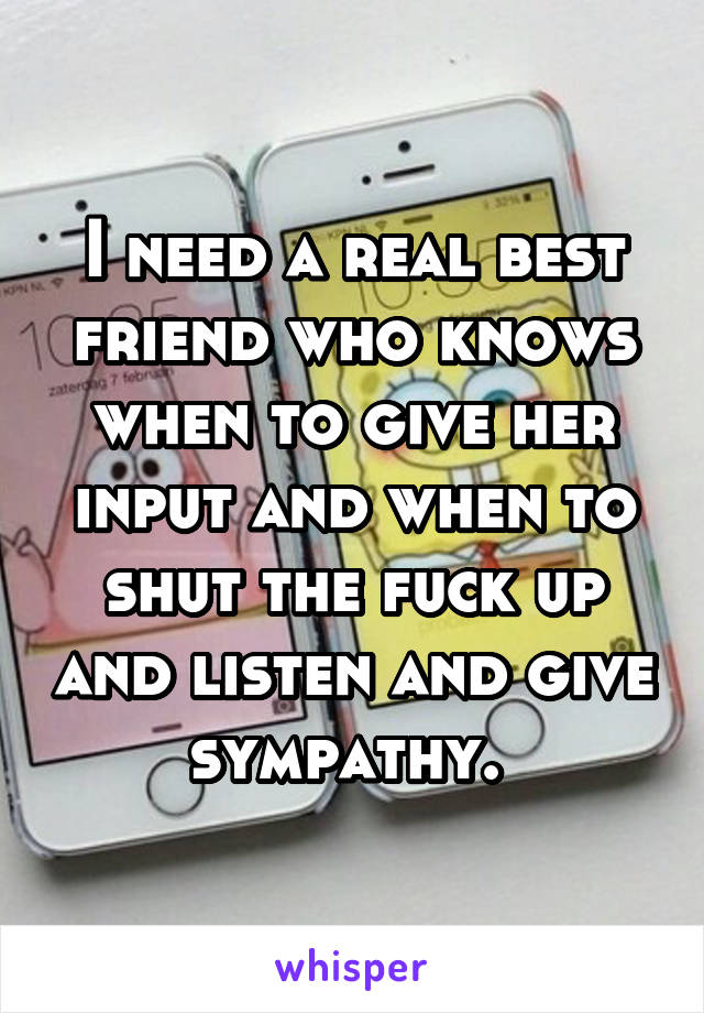 I need a real best friend who knows when to give her input and when to shut the fuck up and listen and give sympathy. 