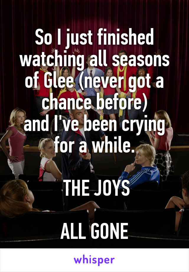 So I just finished watching all seasons of Glee (never got a chance before)
and I've been crying for a while.

 THE JOYS

ALL GONE