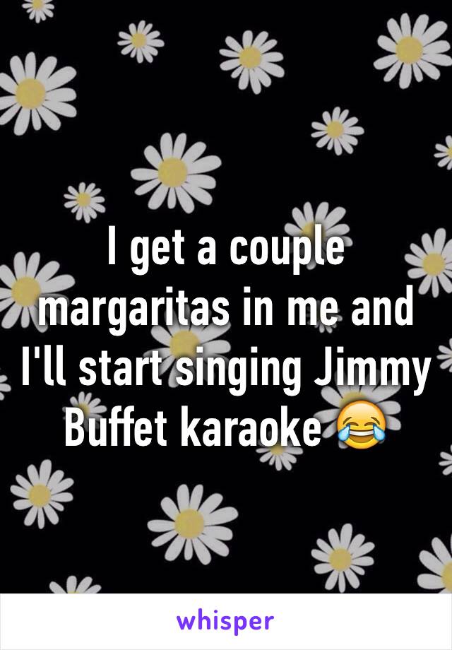 I get a couple margaritas in me and I'll start singing Jimmy Buffet karaoke 😂