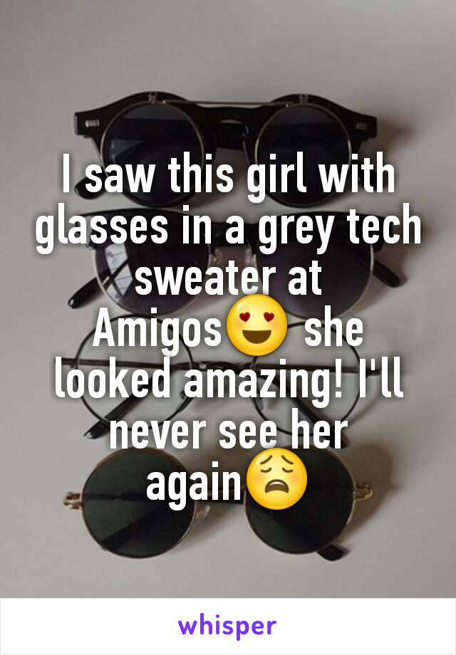 I saw this girl with glasses in a grey tech sweater at Amigos😍 she looked amazing! I'll never see her again😩