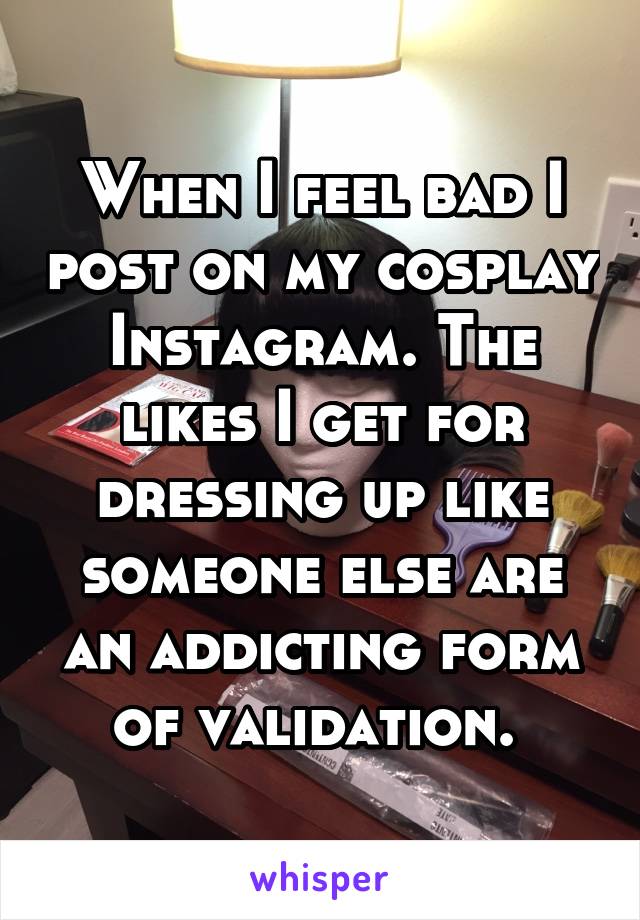 When I feel bad I post on my cosplay Instagram. The likes I get for dressing up like someone else are an addicting form of validation. 