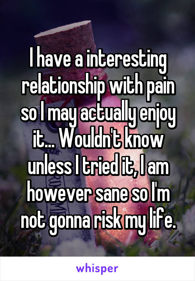 I have a interesting relationship with pain so I may actually enjoy it... Wouldn't know unless I tried it, I am however sane so I'm not gonna risk my life.