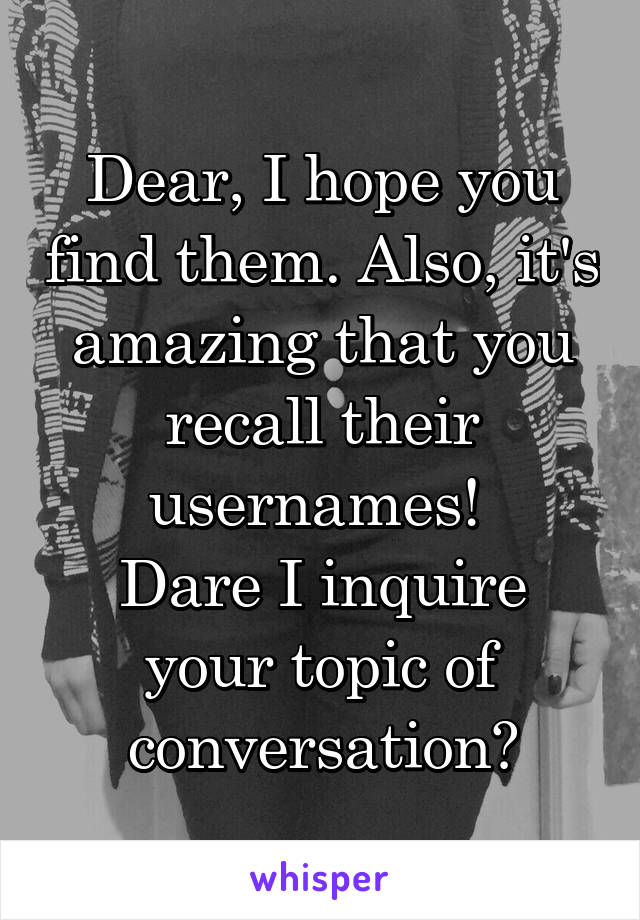Dear, I hope you find them. Also, it's amazing that you recall their usernames! 
Dare I inquire your topic of conversation?