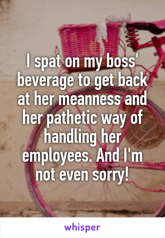 I spat on my boss' beverage to get back at her meanness and her pathetic way of handling her employees. And I'm not even sorry!
