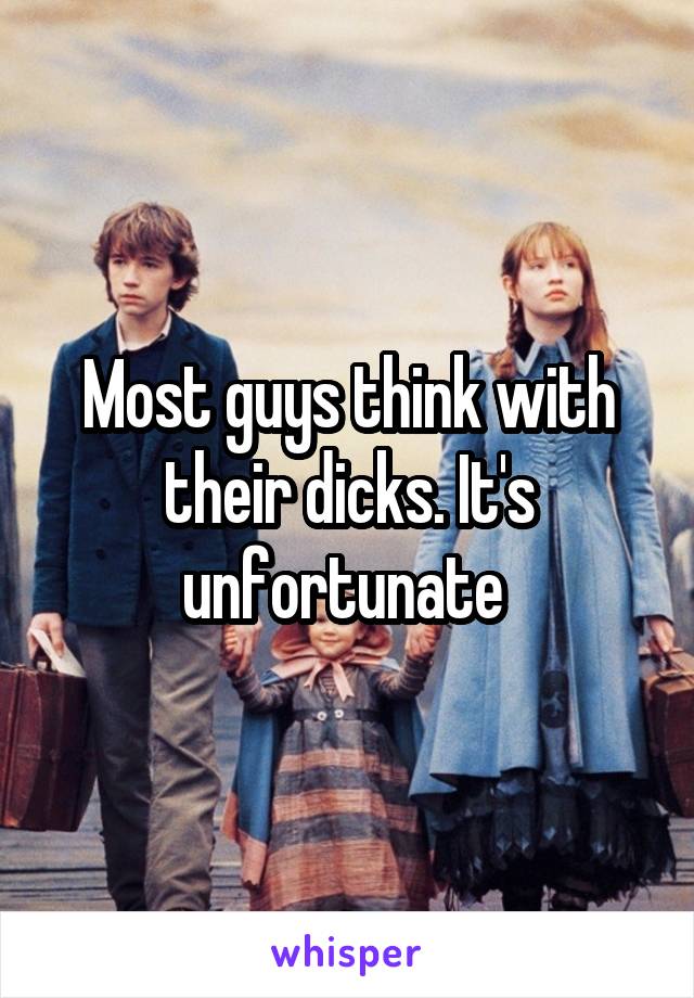 Most guys think with their dicks. It's unfortunate 