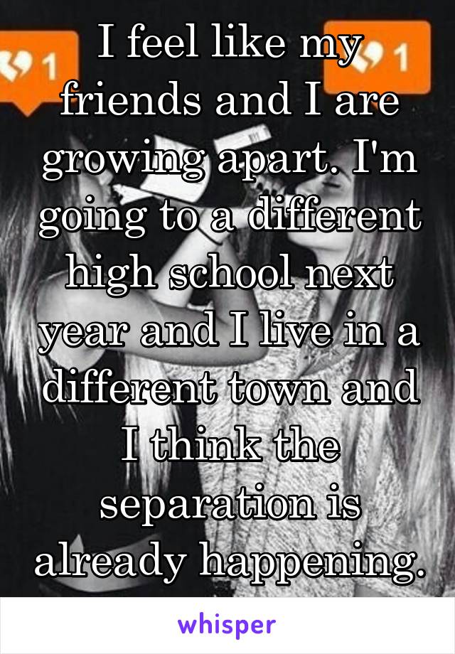 I feel like my friends and I are growing apart. I'm going to a different high school next year and I live in a different town and I think the separation is already happening. 