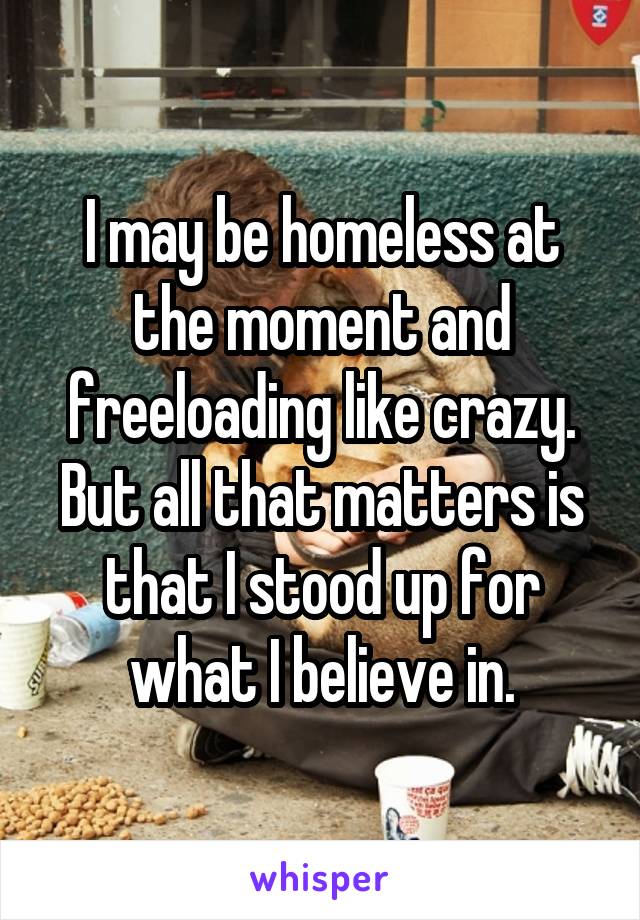 I may be homeless at the moment and freeloading like crazy. But all that matters is that I stood up for what I believe in.