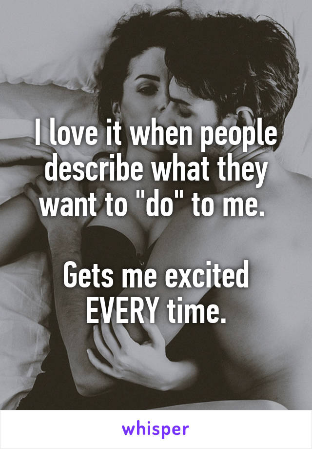 I love it when people describe what they want to "do" to me. 

Gets me excited EVERY time.