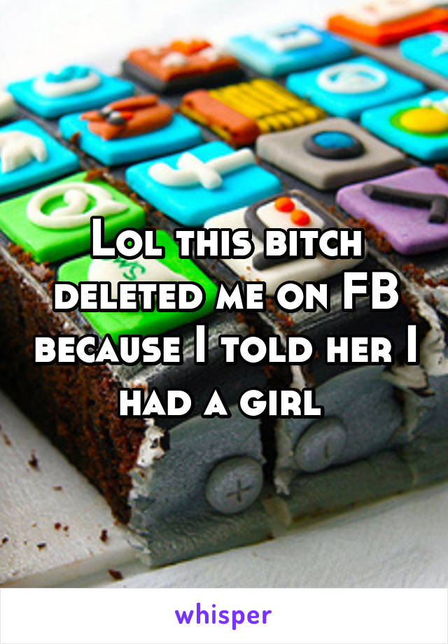 Lol this bitch deleted me on FB because I told her I had a girl 